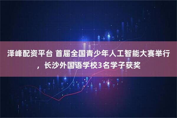 泽峰配资平台 首届全国青少年人工智能大赛举行，长沙外国语学校3名学子获奖