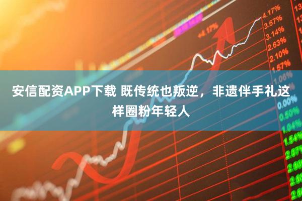 安信配资APP下载 既传统也叛逆，非遗伴手礼这样圈粉年轻人