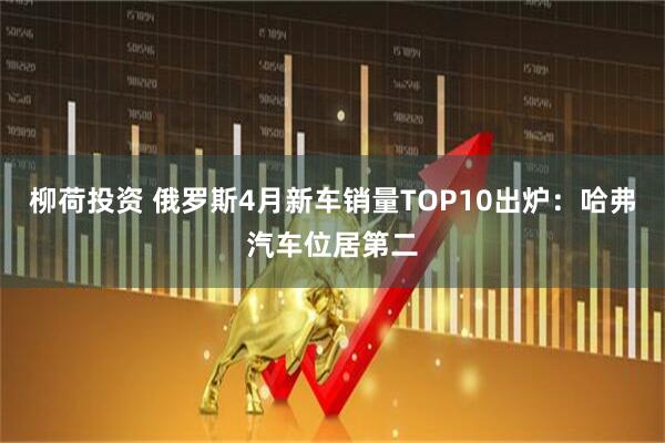 柳荷投资 俄罗斯4月新车销量TOP10出炉：哈弗汽车位居第二