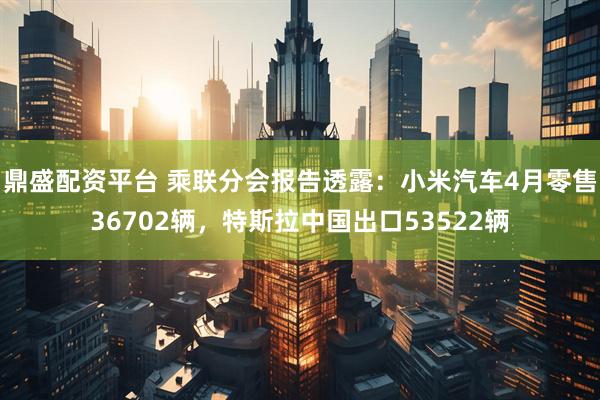 鼎盛配资平台 乘联分会报告透露：小米汽车4月零售36702辆，特斯拉中国出口53522辆