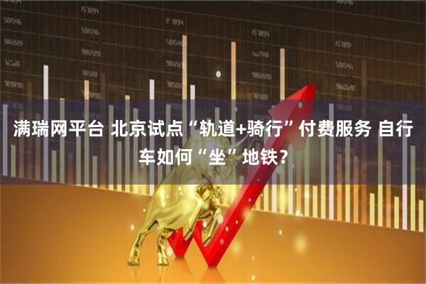 满瑞网平台 北京试点“轨道+骑行”付费服务 自行车如何“坐”地铁？