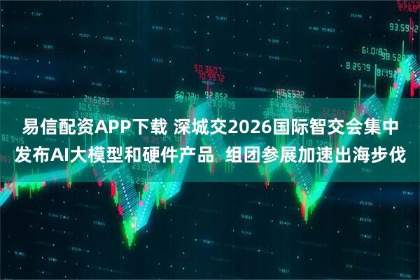 易信配资APP下载 深城交2026国际智交会集中发布AI大模型和硬件产品  组团参展加速出海步伐