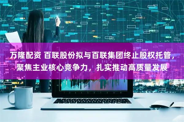 万隆配资 百联股份拟与百联集团终止股权托管，聚焦主业核心竞争力，扎实推动高质量发展