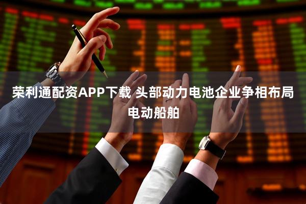 荣利通配资APP下载 头部动力电池企业争相布局电动船舶
