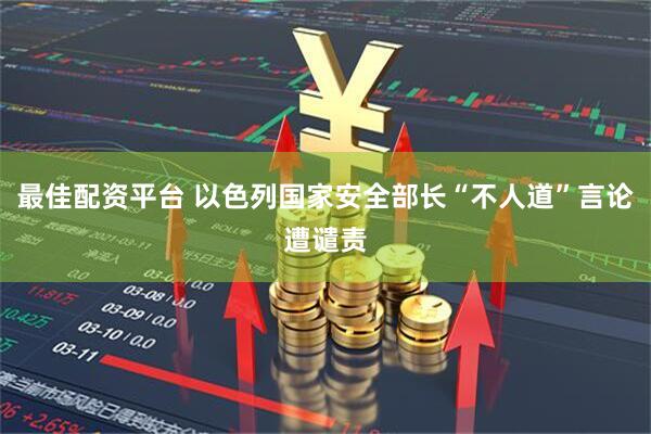 最佳配资平台 以色列国家安全部长“不人道”言论遭谴责