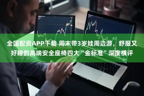 全国配资APP下载 周末带3岁娃周边游，舒服又好睡的高端安全座椅四大“金标准”深度横评