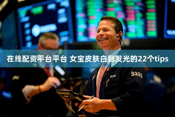 在线配资平台平台 女宝皮肤白到发光的22个tips