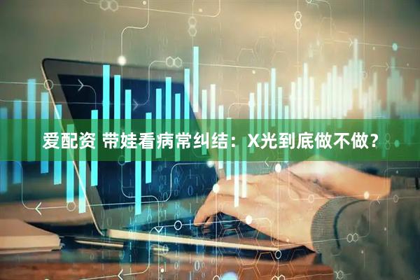爱配资 带娃看病常纠结：X光到底做不做？